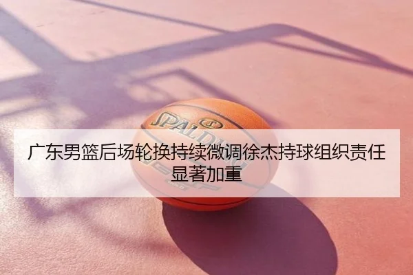 广东男篮后场轮换持续微调徐杰持球组织责任显著加重
