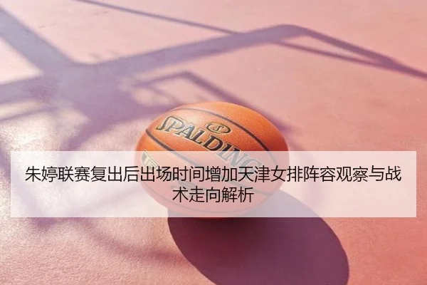 朱婷联赛复出后出场时间增加天津女排阵容观察与战术走向解析