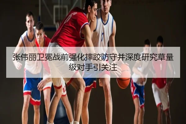 张伟丽卫冕战前强化摔跤防守并深度研究草量级对手引关注