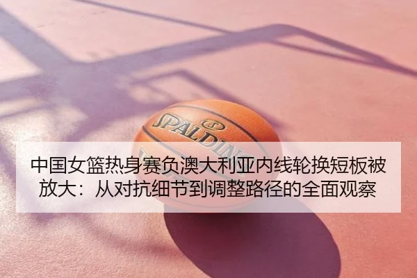 中国女篮热身赛负澳大利亚内线轮换短板被放大：从对抗细节到调整路径的全面观察